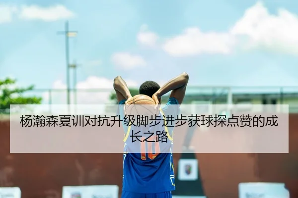 杨瀚森夏训对抗升级脚步进步获球探点赞的成长之路