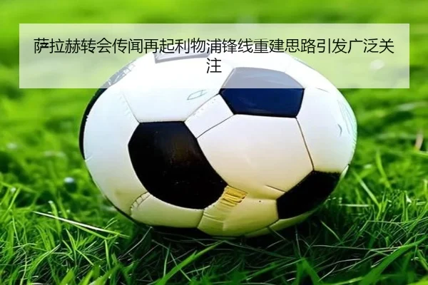 萨拉赫转会传闻再起利物浦锋线重建思路引发广泛关注